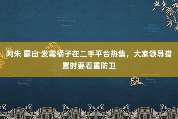 阿朱 露出 发霉橘子在二手平台热售，大家领导措置时要看重防卫
