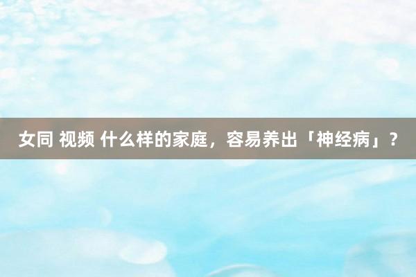 女同 视频 什么样的家庭，容易养出「神经病」？