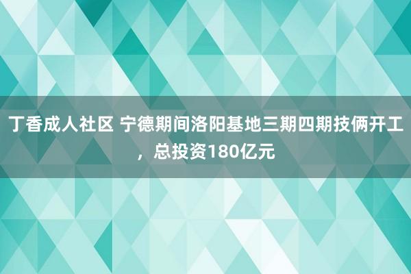 丁香成人社区 宁德期间洛阳基地三期四期技俩开工，总投资180亿元