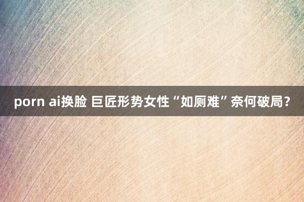 porn ai换脸 巨匠形势女性“如厕难”奈何破局？