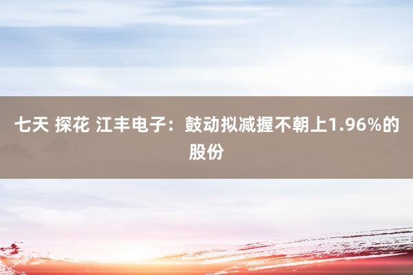 七天 探花 江丰电子：鼓动拟减握不朝上1.96%的股份