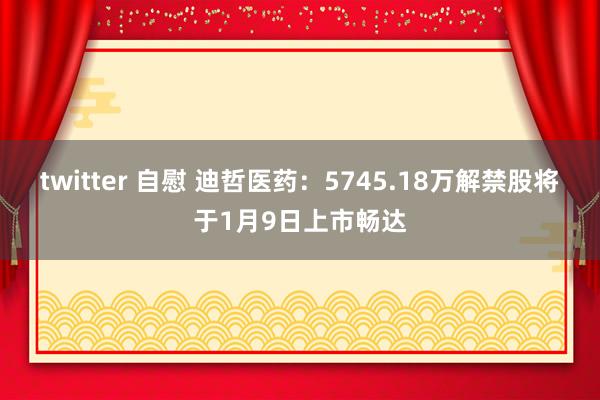 twitter 自慰 迪哲医药：5745.18万解禁股将于1月9日上市畅达