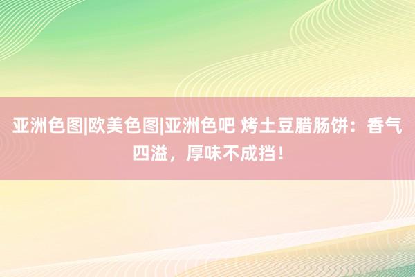 亚洲色图|欧美色图|亚洲色吧 烤土豆腊肠饼：香气四溢，厚味不成挡！