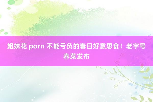 姐妹花 porn 不能亏负的春日好意思食！老字号春菜发布