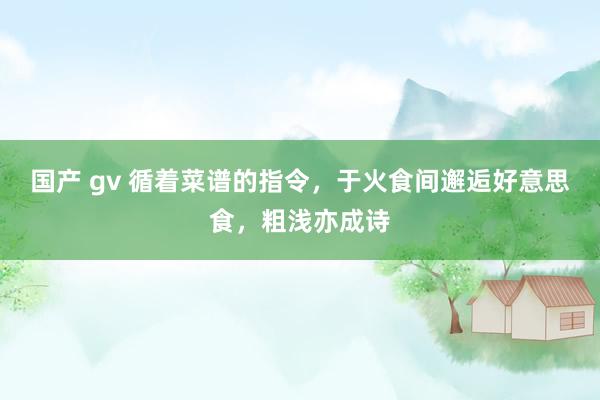 国产 gv 循着菜谱的指令，于火食间邂逅好意思食，粗浅亦成诗