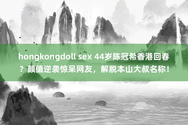 hongkongdoll sex 44岁陈冠希香港回春？颜值逆袭惊呆网友，解脱本山大叔名称！