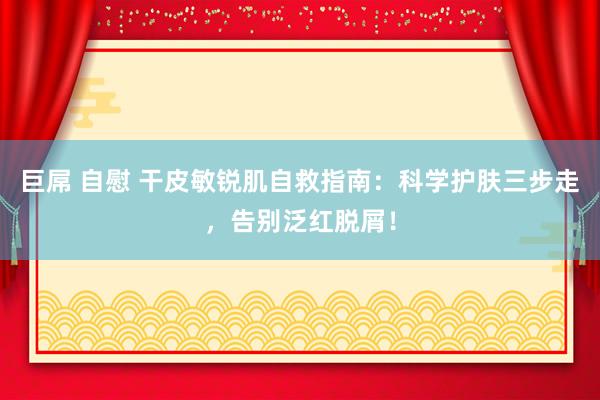 巨屌 自慰 干皮敏锐肌自救指南：科学护肤三步走，告别泛红脱屑！