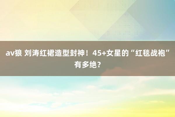 av狼 刘涛红裙造型封神！45+女星的“红毯战袍”有多绝？