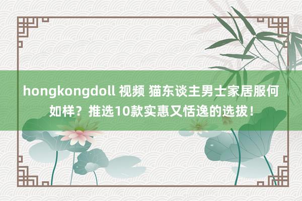 hongkongdoll 视频 猫东谈主男士家居服何如样？推选10款实惠又恬逸的选拔！