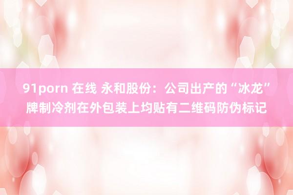 91porn 在线 永和股份：公司出产的“冰龙”牌制冷剂在外包装上均贴有二维码防伪标记