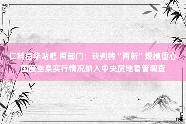 仁科百华贴吧 两部门：谈判将“两新”规模重心国度圭臬实行情况纳入中央质地看管调查