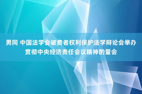 男同 中国法学会破费者权利保护法学辩论会举办贯彻中央经济责任会议精神酌量会