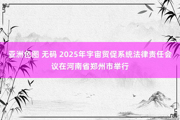 亚洲色图 无码 2025年宇宙贸促系统法律责任会议在河南省郑州市举行