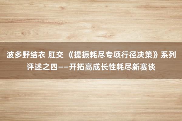 波多野结衣 肛交 《提振耗尽专项行径决策》系列评述之四——开拓高成长性耗尽新赛谈
