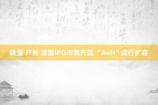 跳蛋 户外 港股IPO市集升温 “A+H”戎行扩容