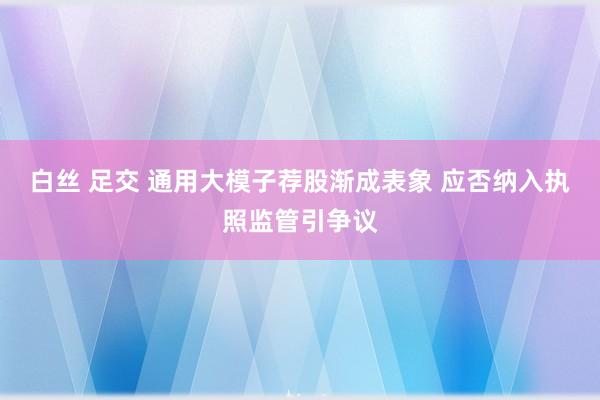 白丝 足交 通用大模子荐股渐成表象 应否纳入执照监管引争议