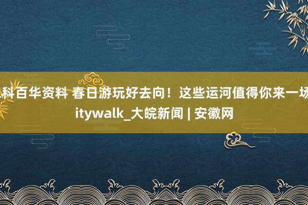 仁科百华资料 春日游玩好去向！这些运河值得你来一场Citywalk_大皖新闻 | 安徽网