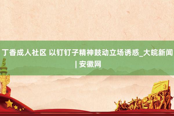 丁香成人社区 以钉钉子精神鼓动立场诱惑_大皖新闻 | 安徽网