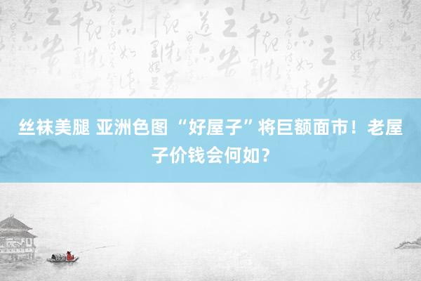 丝袜美腿 亚洲色图 “好屋子”将巨额面市！老屋子价钱会何如？