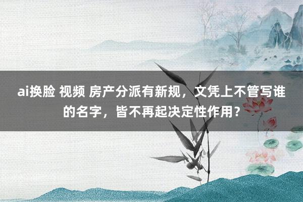 ai换脸 视频 房产分派有新规，文凭上不管写谁的名字，皆不再起决定性作用？