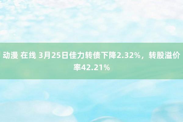 动漫 在线 3月25日佳力转债下降2.32%，转股溢价率42.21%
