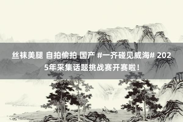 丝袜美腿 自拍偷拍 国产 #一齐碰见威海# 2025年采集话题挑战赛开赛啦！