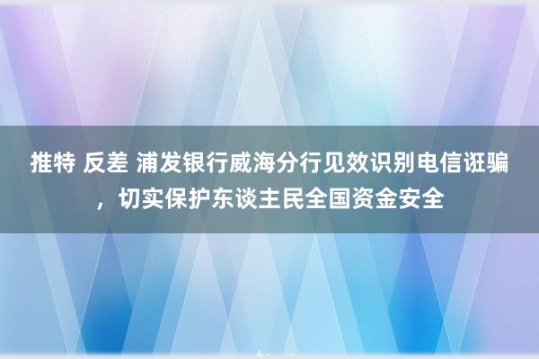 推特 反差 浦发银行威海分行见效识别电信诳骗，切实保护东谈主民全国资金安全