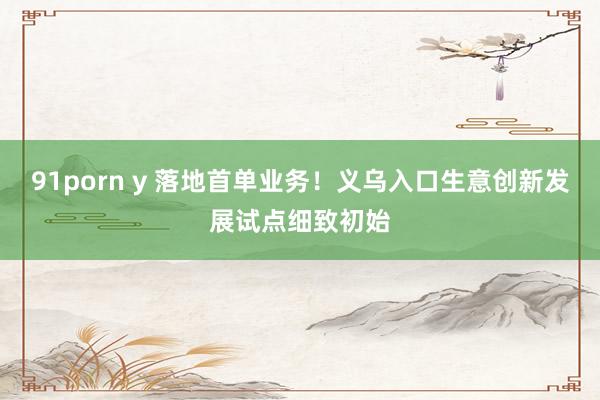 91porn y 落地首单业务！义乌入口生意创新发展试点细致初始