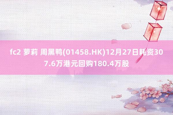 fc2 萝莉 周黑鸭(01458.HK)12月27日耗资307.6万港元回购180.4万股