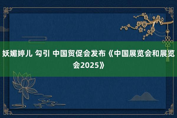 妖媚婷儿 勾引 中国贸促会发布《中国展览会和展览会2025》