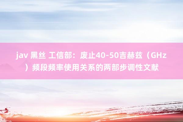 jav 黑丝 工信部：废止40-50吉赫兹（GHz）频段频率使用关系的两部步调性文献