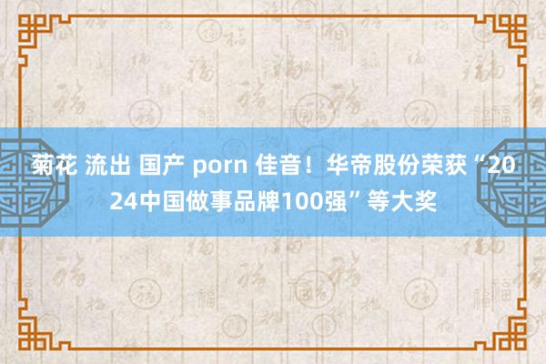 菊花 流出 国产 porn 佳音！华帝股份荣获“2024中国做事品牌100强”等大奖