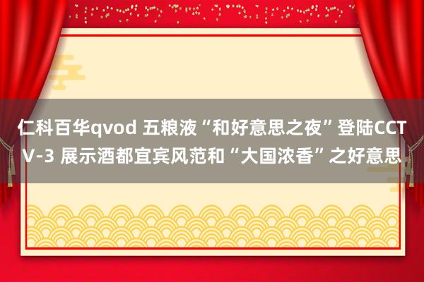 仁科百华qvod 五粮液“和好意思之夜”登陆CCTV-3 展示酒都宜宾风范和“大国浓香”之好意思