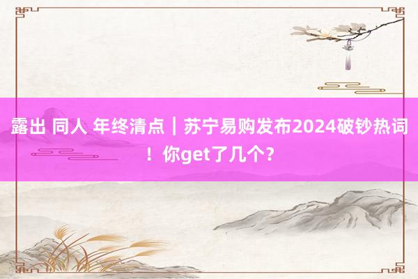 露出 同人 年终清点︱苏宁易购发布2024破钞热词！你get了几个？