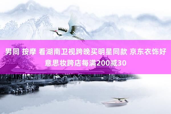 男同 按摩 看湖南卫视跨晚买明星同款 京东衣饰好意思妆跨店每满200减30