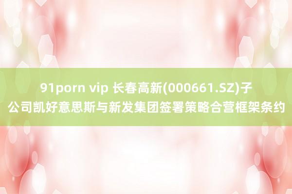 91porn vip 长春高新(000661.SZ)子公司凯好意思斯与新发集团签署策略合营框架条约