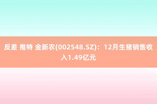 反差 推特 金新农(002548.SZ)：12月生猪销售收入1.49亿元