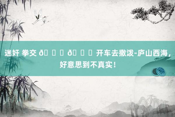 迷奸 拳交 🚗🌄开车去撒泼-庐山西海，好意思到不真实！