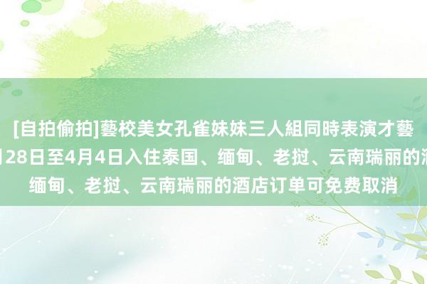 [自拍偷拍]藝校美女孔雀妹妹三人組同時表演才藝 在线旅游平台：3月28日至4月4日入住泰国、缅甸、老挝、云南瑞丽的酒店订单可免费取消