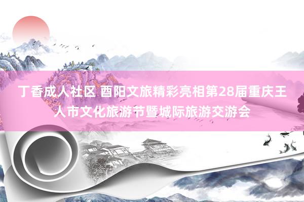 丁香成人社区 酉阳文旅精彩亮相第28届重庆王人市文化旅游节暨城际旅游交游会