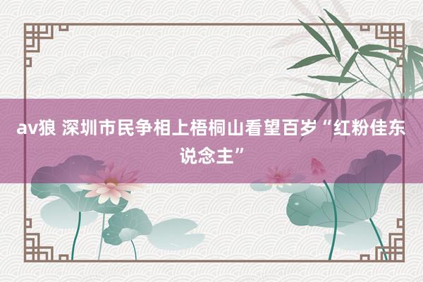 av狼 深圳市民争相上梧桐山看望百岁“红粉佳东说念主”