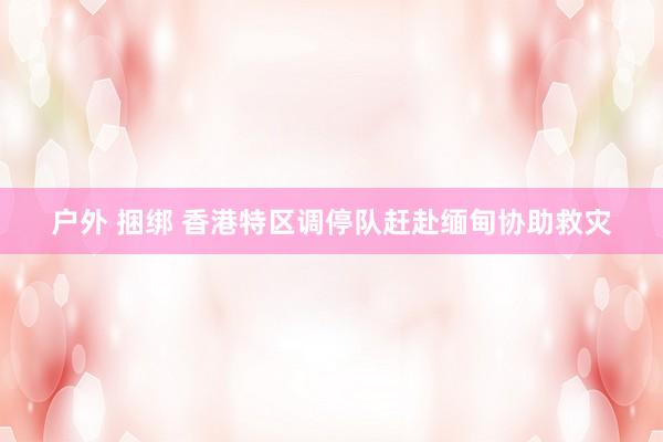 户外 捆绑 香港特区调停队赶赴缅甸协助救灾