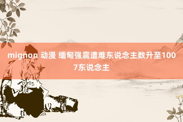 mignon 动漫 缅甸强震遭难东说念主数升至1007东说念主