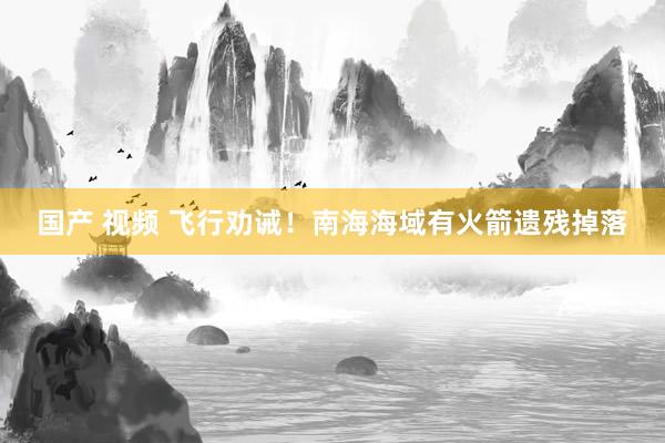国产 视频 飞行劝诫！南海海域有火箭遗残掉落