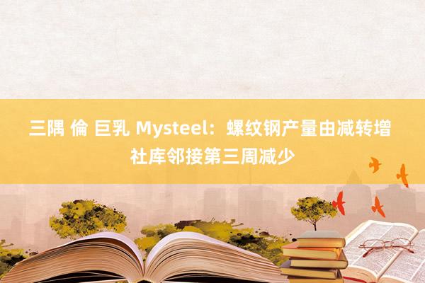 三隅 倫 巨乳 Mysteel：螺纹钢产量由减转增 社库邻接第三周减少