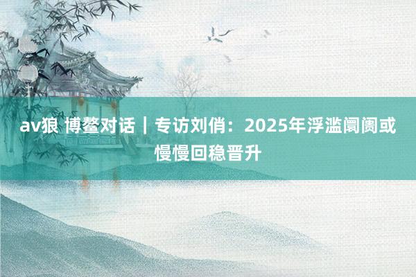 av狼 博鳌对话｜专访刘俏：2025年浮滥阛阓或慢慢回稳晋升
