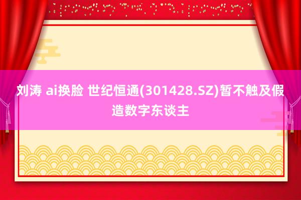 刘涛 ai换脸 世纪恒通(301428.SZ)暂不触及假造数字东谈主