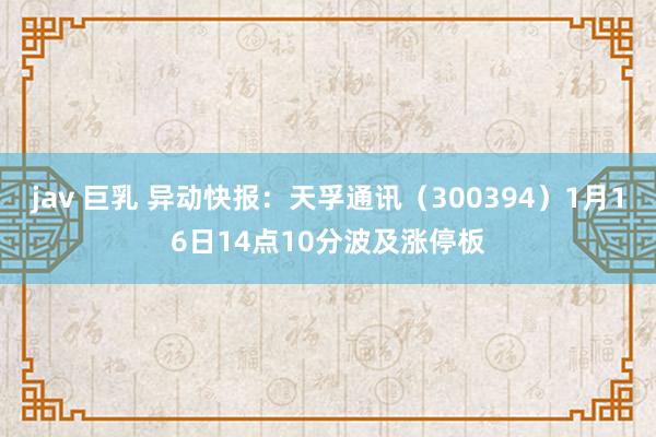 jav 巨乳 异动快报：天孚通讯（300394）1月16日14点10分波及涨停板