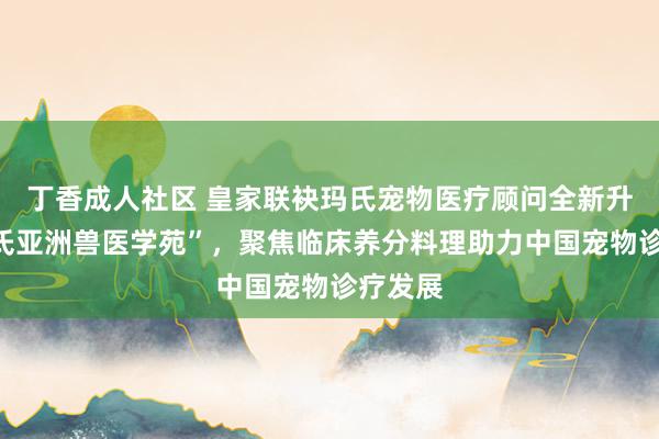 丁香成人社区 皇家联袂玛氏宠物医疗顾问全新升级“玛氏亚洲兽医学苑”，聚焦临床养分料理助力中国宠物诊疗发展