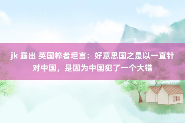 jk 露出 英国粹者坦言：好意思国之是以一直针对中国，是因为中国犯了一个大错